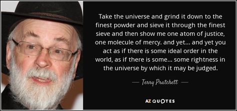 Take the universe and grind it down to the finest powder and sieve it through the finest sieve and then show me one atom of justice, one molecule of mercy. and yet... and yet you act as if there is some ideal order in the world, as if there is some... some rightness in the universe by which it may be judged. - Terry Pratchett Terry Pratchett Quote, Disc World, King Author, Terry Pratchett Discworld, Film Writer, Magical Book, One Liners, Terry Pratchett, Famous Authors