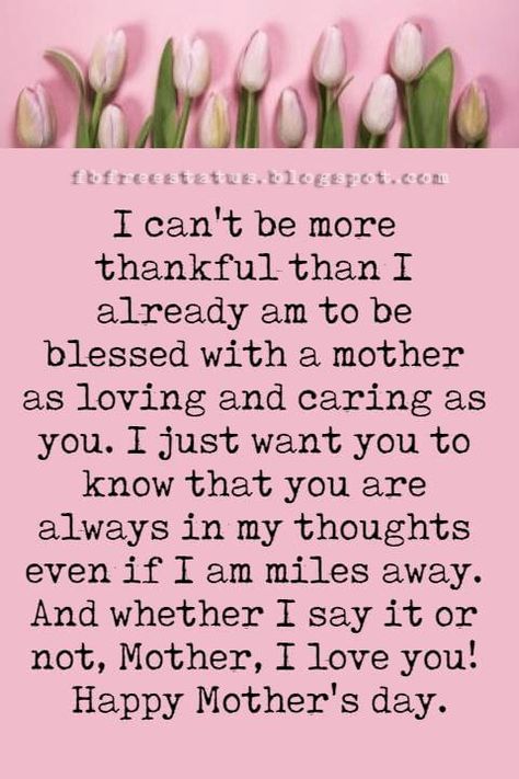 good mothers day card messages, I can't be more thankful than I already am to be blessed with a mother as loving and caring as you. I just want you to know that you are always in my thoughts even if I am miles away. And whether I say it or not, Mother, I love you! Happy Mother's day. What To Right In A Mothers Day Card, To All Mothers Happy Mothers Day, Special Mothers Day Quotes, What To Say To Your Mom On Mothers Day, Things To Say In A Mothers Day Card, Happy Mothers Day To My Mom, Words For Mothers Day Cards, Mothers Day Letter Ideas, Happy Mothers Day Images Mom