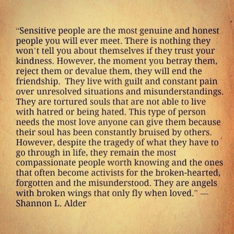 “Sensitive people are the most genuine and honest people you will ever meet. There is nothing they won’t tell you about themselves if they trust your kindness. However, the moment you betray them, reject them or devalue them, they will end the friendship. They live with guilt and constant pain over unresolved situations and misunderstandings. They are tortured souls that are not able to live with hatred or being hated. This type of person needs the most love anyone can give them because their so Big Heart Quotes, Good Heart Quotes, Tortured Soul, Sensitive People, Highly Sensitive, Heart Quotes, Deep Thought Quotes, Heart On, Trust Yourself