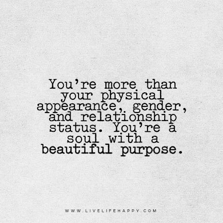 Beautiful Quote: You’re more than your physical appearance, gender, and relationship status. You’re a soul with a beautiful purpose! Purpose Quotes Relationships, Judging Physical Appearance Quotes, Physical Appearance Quotes, Quotes About Appearance, Everyone Has A Purpose Quotes, What Is Your Purpose Quotes, Quotes About Finding Your Purpose, Our Purpose In Life Quote, Don't Judge By Appearance Quotes