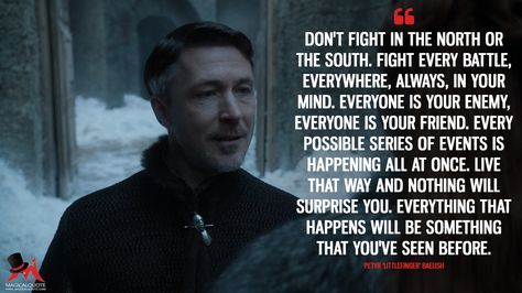 Petyr 'Littlefinger' Baelish: Don’t fight in the North or the South. Fight every battle, everywhere, always, in your mind. Everyone is your enemy, everyone is your friend. Every possible series of events is happening all at once. Live that way and nothing will surprise you. Everything that happens will be something that you’ve seen before.  More on: https://www.magicalquote.com/series/game-of-thrones/ #PetyrBaelish #GameofThrones #Littlefinger Petyr Baelish Quotes, Littlefinger Game Of Thrones, Baelish Quotes, Tv Series Quotes, Petyr Baelish, Aidan Gillen, Got Game Of Thrones, Game Of Thrones Quotes, Most Famous Quotes