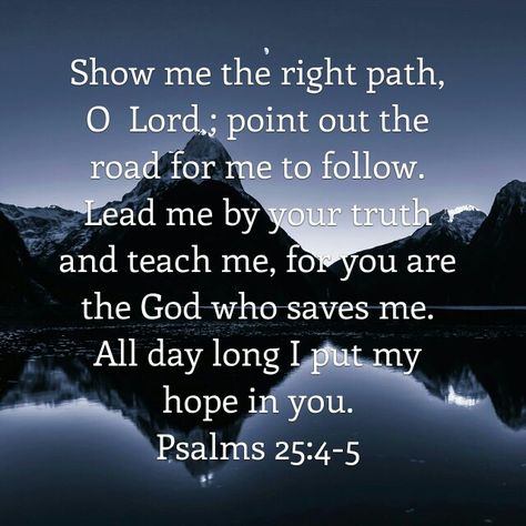 Show me the right path, O Lord; point out the road for me to follow. Lead me by your truth and teach me, for You are the God who saves me. All day long I put my hope in You. Psalm 25:4-5 Trust God Quotes, Psalm 25, Monday Blessings, Everyday Prayers, Prayers For Strength, Millionaire Quotes, Prayer Times, Encouraging Scripture, Super Quotes