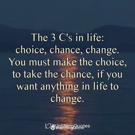 The 3 C's in life: choice, chance, change.
You must make the choice, to take the chance, if you want anything in life to change. You Have To Want To Change Quotes, Positive Quotes For Change At Work, Change Can Be A Good Thing, Things Are Changing Quotes, Motivational Change Quotes, I Need Change Quotes, So Many Changes Quotes, Making The Most Of Life Quotes, Changes Quotes Your Life