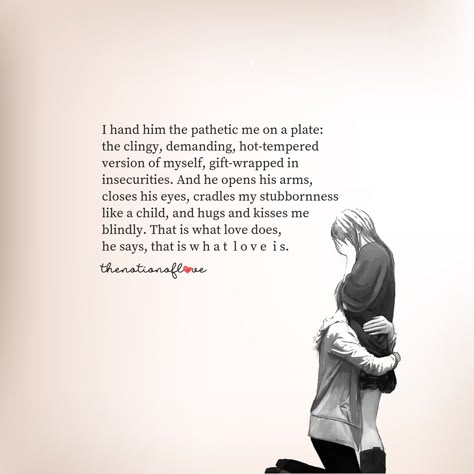 I hand him the pathetic me on a plate:  the clingy, demanding, hot-tempered version of myself, gift-wrapped in insecurities. And he opens his arms, closes his eyes, cradles my stubbornness  like a child, and hugs and kisses me  blindly. That is what love does,  he says, that is w h a t l o v e i s. #poetry #love Im Sorry Im Clingy Quotes, Wrap My Legs Around You Quotes, On My Knees For You, Wrapped In Your Arms Quotes, His Kisses Quotes, His Hugs Quotes, The Way He Loves Me Quotes, Clingy Quotes Relationships, Does He Love Me Quotes