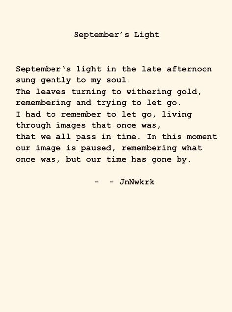 September‘s light in the late afternoon sung gently to my soul. The leaves turning to withering gold, remembering and trying to let go. #dailywriting #poems #poetry #poet #inspiration #wordsofwisdom #quotes #words #thoughts #writer #writing #secrectsofthesoul #beyondwords #contentexpresso #poetrycommunity #jnnwkrk #ilovepoetry #poemoftheday #september #change #remember #images September Poems Poetry, Poems About September, September Poem, September Poetry, Poetic Quotes, Poetic Quote, Poem A Day, Quotes Words, Daily Writing