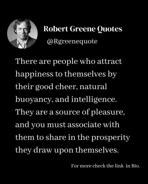 There are people who attract happiness to themselves by their good cheer, natural buoyancy, and intelligence. They are a source of pleasure, and you must associate with them to share in the prosperity they draw upon themselves. Follow @rgeenequote for more Quotes from the work of best selling author Robert Greene. #Philosophy #discipline #Wisdom #séduction #Psychology #mindset #power #robertgreene #books #quotes pinterest.com/rgreenequote/ Power Robert Greene, Robert Greene Quotes, Robert Greene Books, Attract Happiness, The 48 Laws Of Power, Laws Of Power, Quotes Pinterest, 48 Laws Of Power, Robert Greene