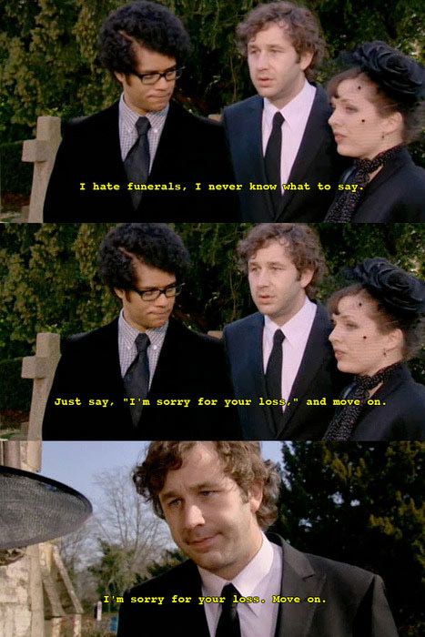 "I hate funerals.  I never know what to say." "Just say, 'I'm sorry for your loss,' and move on."  "I'm sorry for your loss.  Move on." It Crowd, British Comedy, Funny Bunnies, Bones Funny, Funny Moments, I Laughed, Favorite Tv Shows, Funny Pictures, Funny Memes