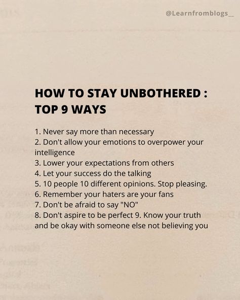 HOW TO STAY UNBOTHERED : Top 9 Ways 1. Never say more than necessary 2. Don't allow your emotions to overpower your intelligence 3. Lower your expectations from others 4. Let your success do the talking 5. 10 people 10 different opinions. Stop pleasing. 6. Remember your haters are your fans 7. Don't be afraid to say "NO" 8. Don't aspire to be perfect 9. Know your truth and be okay with someone else not believing you. #unbothered #necessary #emotion #expectation #stoppleasingothers #do... How To Stop Expecting, How To Expect Less From People, How To Act Unbothered, How To Stop Expecting From Others, Stop Expecting Things From People, How To Stay Unbothered, Stop Expecting You From People, How To Be Unbothered, Be Unbothered