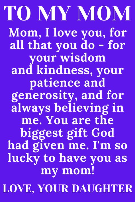 Message for Mom from Daughter that says:

"To My loving, selfless, hard-working MOM

Mom, I love you, for all that you do - for your wisdom
and kindness, your patience and generosity, and for
always believing in me. You are the biggest gift God
had given me. I'm so lucky to have you as my mom!" I Love You Mom Quotes From Daughter, Dear Mom Quotes From Daughter, I Love My Mother Quotes, Im Sorry Mom Quotes From Daughter, Mother Quotes From Daughter Inspirational, Quotes For Mothers Day From Daughter, Thank You Mom Quotes From Daughter, Loving Mother Quotes, Daughter Love Quotes From Mom