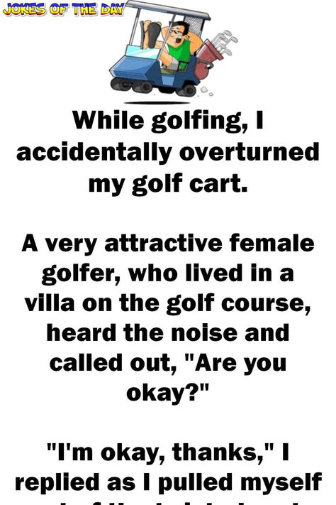 While golfing, I accidentally overturned my golf cart.   A very attractive female golfer, who lived in a villa on the golf course, heard the noise and called out, "Are you okay?"   "I'm okay, thanks," I replied as I pulled myself out of the twisted cart.   "Why don't you come up to my villa... Golf Humor Jokes, Golf Quotes Funny, Golf Funny, Female Golfer, Old Age Humor, Funny Marriage Jokes, Cowboy Quotes, Marriage Jokes, Clean Funny Jokes