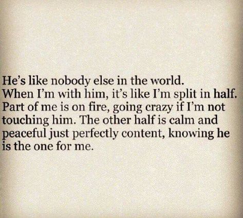 He's like nobody else in the world. When I'm with him, it's like I'm split in half.  Part of me is on fire, going crazy if I'm not touching him. The other half is calm and peaceful just perfectly content, knowing he is the one for me. @emmasusanno #TrueLoveisForever Other Half Quotes, Love Soulmate, Soul Mate Love, Perspective Quotes, Love Message For Him, Therapy Quotes, Relationship Quotes For Him, Soulmate Love Quotes, Falling In Love Quotes