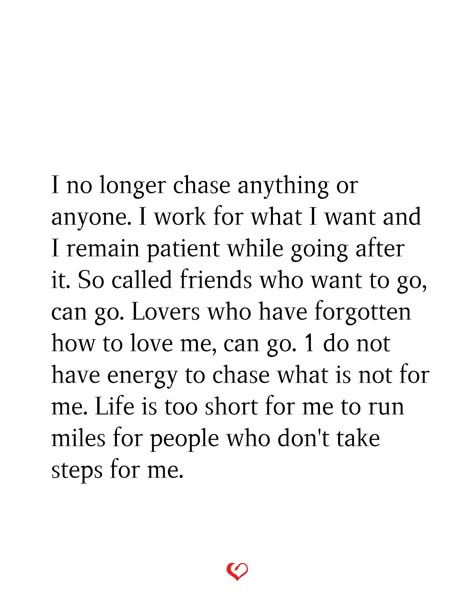 I no longer chase anything or anyone. I work for what I want and I remain patient while going after it. So called friends who want to go, can go. Lovers who have forgotten how to love me, can go. 1 do not have energy to chase what is not for me. Life is too short for me to run miles for people who don't take steps for me. I Dont Chase People Quotes, No Longer Chasing People, Dont Have Anyone Quote, Dont Chase Replace, I Dont Have Energy Quotes, No Longer Chasing Quotes, Dont Chase Anyone Quotes, I Stopped Chasing People, Chasing Quotes Relationships