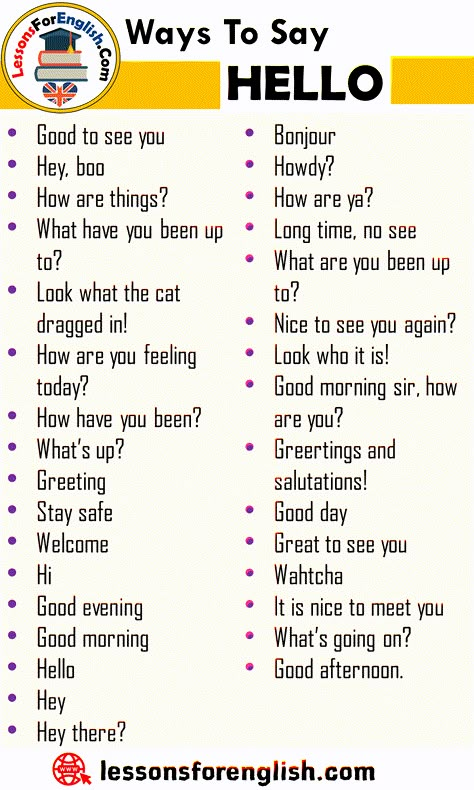 Ways To Say Hello, English Phrases Examples Good to see you Hey, boo How are things? What have you been up to? Look what the cat dragged in! How are you feeling today? How have you been? What’s up? Greeting Stay safe Welcome Hi Good evening Good morning Hello Hey Hey there? Bonjour Howdy? How are ya? Long time, no see What are you been up to? Nice to see you again? Look who it is! Good morning sir, how are you? Greetings and salutations! Good day Great to see you Wahtcha It is nice to meet you Ways To Say Hello In English, How To Say Hey Without Saying Hey, Good Morning Synonyms, Ways To Say How Are You, Hi How Are You, How Are You, Different Ways To Say Hello, Ways To Say Good Morning, How To Say Hello