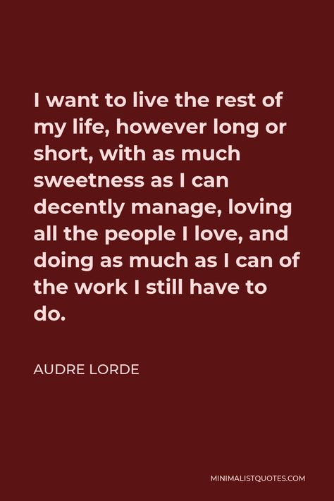 Audre Lorde Quote: I want to live the rest of my life, however long or short, with as much sweetness as I can decently manage, loving all the people I love, and doing as much as I can of the work I still have to do. Audre Lorde Quotes, Learning People, I Want To Live, Audre Lorde, Dreams And Visions, Love Time, Set You Free, One Liner, Self Respect