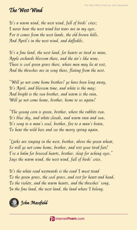 It's a warm wind, the west wind, full of birds' cries; I never hear the west wind but tears are in my eyes. For it comes from the west lands, the old brown hills. And April's in the west wind, and daffodils. It's a fine land, the west land, for hearts as tired as mine, Apple orchards blossom there, and the air's like wine. .... The Wind Will Carry Us, Like The Wind On A Dry Branch, Ode To The West Wind Poem, Wind Poem, Trees Swaying In The Wind, John Masefield, Poem Topics, German Translation, Rhyme Scheme