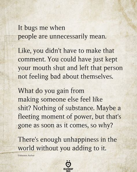 It bugs me when people are unnecessarily mean. Like, you didn't have to make that comment. You could have just kept your mouth shut and left that person not feeling bad about themselves. What do you gain from making someone else feel like shit? Nothing of substance. Maybe a fleeting moment of power, but that's gone as soon as it comes, so why? There's enough unhappiness in the world without you adding to it. Unknown Author Feel Bad Quotes, Bad Mom Quotes, Mouth Quote, People Quotes Truths, Down Quotes, Bad Quotes, Outing Quotes, Stop Trying, Meant To Be Quotes