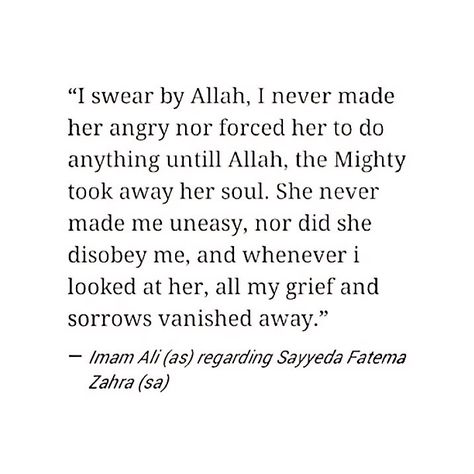 "I swear by Allah, I never made her angry nor forced her to do anything until Allah, the Mighty, took away her soul. She never make me uneasy, nor did she disobey me, and whenever I looked at her, all my grief and sorrow vanished away." -Imam Ali (AS) regarding Sayyida Fatima al-Zahraa (AS). Ya Fatima, Ya Ali... This quote makes my heart leap... :( Imam Ali And Bibi Fatima Marriage, Fatima Quotes Islam, Imam Ali Poetry, Fatima Ra Quotes, Hazrat Ali And Fatima Love, Ali Fatima, Hazrat Fatima Zahra Quotes, Ali Ra Poem To Fatima, Hazrat Fatima