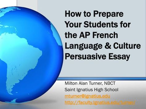 How to Prepare Your Students for the AP French Language & Culture Persuasive Essay .  Milton Alan Turner, NBCT  Saint Ignatius High School  mturner@ignatius.edu  http:// faculty.Ignatius.edu/turner/.  Overview.  Introduction to AP French Language & Culture Exam  AP Central Website Ap Exam, Saint Ignatius, Writing A Persuasive Essay, Ap French, Ap Exams, Persuasive Essay, French Classroom, French Resources, Persuasive Essays