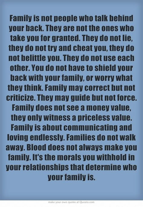 Family is not people who talk behindyour back. They are not the ones whotake you for granted. They do not lie,they do not try and cheat you, they donot belittle you. They do not use eachother. You do not have to shield yourback with your family, or worry whatthey think. Family may correct but notcriticize. They may guide but not force.Family does not see a money value,they only witness a priceless value.Family is about communicating andloving endlessly. Families do not walkaway. Blood does not a Familia Quotes, Rose Hill Designs, Talking Behind Your Back, Quotes Family, Toxic Family, Quotes By Authors, Trendy Quotes, Truth Quotes, Quotes Positive