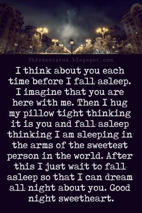 Good Night Poems for Her, I think about you each time before I fall asleep. I imagine that you are here with me. Then I hug my pillow tight thinking it is you and fall asleep thinking I am sleeping in the arms of the sweetest person in the world. After this I just wait to fall asleep so that I can dream all night about you. Good night sweetheart. Night Quotes For Him, Good Night To The Love Of My Life, Good Night Poem For Him, Good Night Poems For Her, Good Night Quotes For Her Romantic, Goodnight Quotes For Her Romantic, Good Night For Her Romantic, I Think About You, Sweet Dreams Quotes For Her