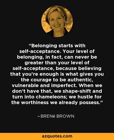 Belonging starts with self-acceptance. Your level of belonging, in fact, can never be greater than your level of self-acceptance, because believing that you're enough is what gives you the courage to be authentic, vulnerable and imperfect. When we don't have that, we shape-shift and turn into chameleons; we hustle for the worthiness we already possess. Belonging Quotes, You're Enough, Fool Quotes, The Power Of Vulnerability, Connection Quotes, Brown Quotes, Brené Brown, Brene Brown Quotes, Trend Quote