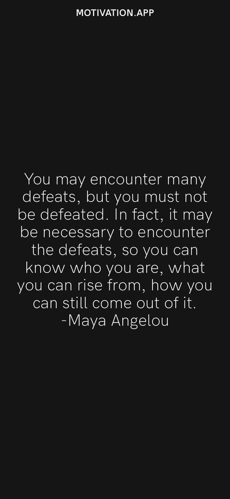 You may encounter many defeats, but you must not be defeated. In fact, it may be necessary to encounter the defeats, so you can know who you are, what you can rise from, how you can still come out of it. -Maya Angelou From the Motivation app: https://motivation.app I Rise Maya Angelou, Still I Rise Quotes, Still I Rise Maya Angelou, Maya Angelou Inspirational Quotes, Defeated Quotes, Rise Quotes, Maya Angelou Quotes, Still I Rise, Motivation App