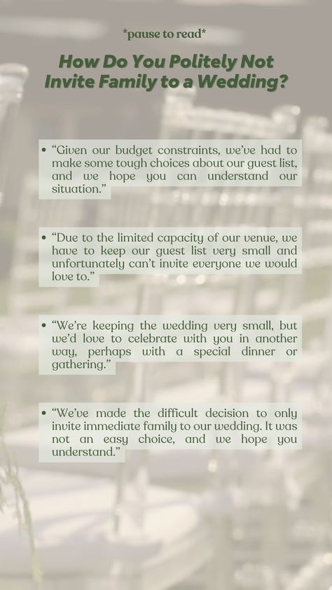 Handling the delicate task of not inviting family to your wedding? Here are some thoughtful ways to approach it:

“Due to venue limits, we can’t invite everyone we’d love to.”
“Given our budget, we had to make tough choices about our guest list.”
“We’re keeping it small, but would love to celebrate with you in another way.”
“We’ve decided to invite only immediate family. It wasn’t an easy choice.” Small Wedding Budget List, Small Wedding Budget, Wedding Budget List, Weddings On A Budget, Budget List, Difficult Decisions, Immediate Family, Small Weddings, Wedding Budget