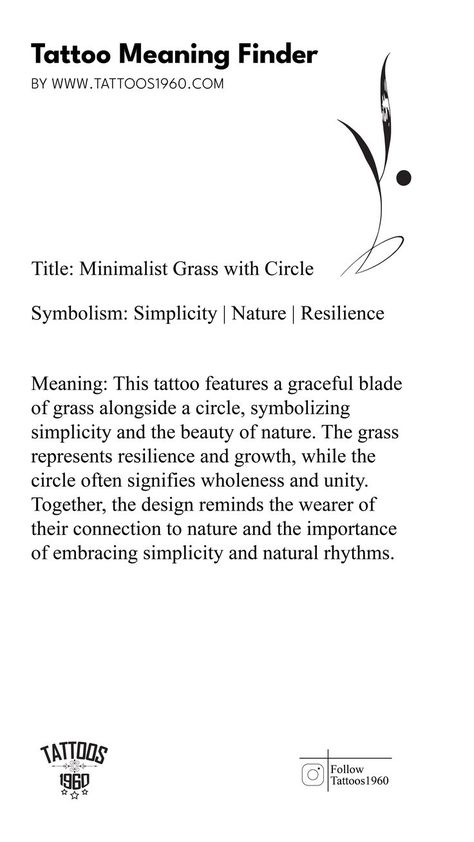 Symbolism: Simplicity, Nature, Resilience Meaning: This tattoo features a graceful blade of grass alongside a circle, symbolizing simplicity and the beauty of nature. The grass represents resilience and growth, while the circle often signifies wholeness and unity. Together, the design reminds the wearer of their connection to nature and the importance of embracing simplicity and natural rhythms. Resilience Meaning, Spiritual Tattoo Designs, Resilience Tattoo, Spiritual Tattoo, Spiritual Reality, Connection To Nature, Tattoo Meaning, Dream Tattoos, The Circle