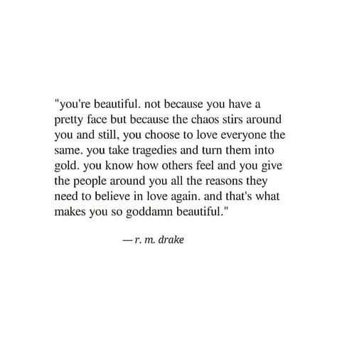 you're beautiful. not because you have a pretty face but because the chaos stirs around you and still, you choose to love everyone the same. you take tragedies and turn them into gold. you know how others feel and you give the people around you all the reasons they need to believe in love again. and that's what makes you so goddamn beautiful -r.m.drake quote. beauty quotes. self-love quotes. poetry quotes. people who care too much quotes. Being Too Available Quotes, Just A Pretty Face Quotes, Pretty Face Quotes, Care Too Much Quotes, Esteem Quotes, Face Quotes, Drake Quotes, Wild Heart, Love Everyone