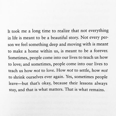 It took me a long time to realize that not everything in life is meant to be a beautiful story. Not every person we feel something deep and moving with is meant to make a home within us, is meant to be a forever. Sometimes, people come into our lives to each us how to love; and sometimes, people come into our live to teach us how not to love. How not to settle, how not to shrink ourselves ever again. Yes, sometimes people leave -- but that's okay... Longing Quotes, Just B, Meant To Be Quotes, Beautiful Story, Healing Quotes, Deep Thought Quotes, Move On, Real Quotes, Pretty Words