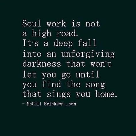 Quotes:  "#Soul #work is not a high road.  It's a deep fall into an unforgiving #darkness that won't let you go until you find the #song that sings you #home."  ---McCall Erickson.com. Soul Work, Become Wealthy, Life Changing, Spiritual Awakening, Great Quotes, Beautiful Words, Inspire Me, Wise Words, Favorite Quotes