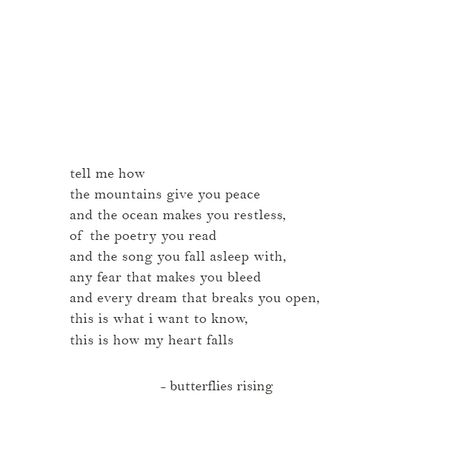 tell me how the mountains give you peace and the ocean makes you restless, of the poetry you read and the song you fall asleep with, any fear that makes you bleed and every dream that breaks you open, this is what i want to know, this is how my heart falls  – butterflies rising  ___________________________________________________________  #butterfliesrising Poem About The Ocean And Love, Butterfly Rising Poetry, Poem About Mountains, Tell Me You Want Me Quotes, Poetry About Ocean, Poetry About Mountains, Butterfly Rising Quotes Love, I Want To Know You, Poems On Peace