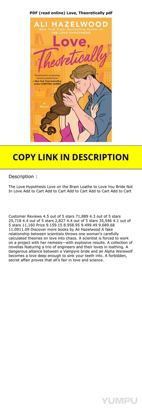 PDF (read online) Love, Theoretically pdf - Magazine with 2 pages: COPY LINK DOWNLOAD

https://gooread.fileunlimited.club/yum/B0BJJTTM8K

The Love Hypothesis Love on the Brain Loathe to Love You Bride Not In Love Add to Cart Add to Cart Add to Cart Add to Cart Add to Cart Customer Reviews 4.5 out of 5 stars 71,889 4.3 out of 5 stars 25,718 4.4 out of 5 stars 2,827 4.4 out of 5 stars 35,546 4.1 out of 5 stars 11,160 Price 9.159.15 8.958.95 9.499.49 9.689.68 11.0911.09 Discover more books by Ali Hazelwood A fake relationship between scientists throws one woman's carefully calculated theories on love into chaos. A scientist is forced to work on a project with her nemesis—with explosive results. A collection of novellas featuring a trio of engineers and their loves in loathing. A dangerous Love Theoretically Pdf, Love Theoretically, Alpha Werewolf, Secret Affair, Love On The Brain, The Love Hypothesis, Online Love, Love Hypothesis, Fake Relationship