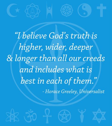 "I believe God’s truth is higher, wider, deeper and longer than all our creeds and includes what is best in each of them." ~Horace Greeley, Universalist Learn more about Unitarian Universalism Design by Jessica Ferguson [Blue background with world religious symbols at the top and bottom in a lighter blue color, with a large chalice in the center, over which the quote appears in white lettering. Symbols included are, from the top left, Islamic crescent and star, Buddhist lotus with ... Unitarian Universalist Quotes, Believe God, Unitarian Universalist, Spiritual Truth, Religious Symbols, Education Quotes For Teachers, World Religions, Mind Over Matter, Education Quotes