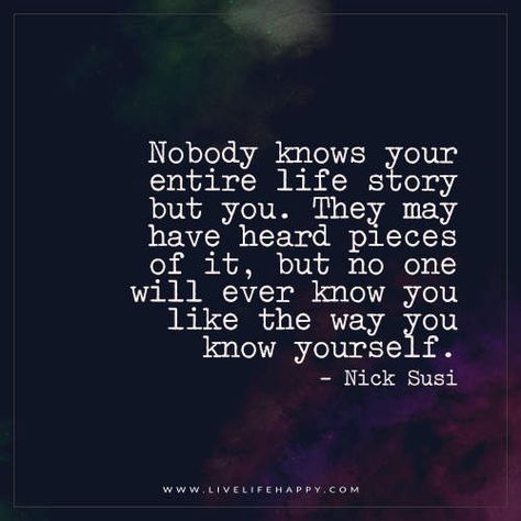 Nobody knows your entire life story but you. They may have heard pieces of it, but no one will ever know you like the way you know yourself. - Nick Susi You Dont Know My Story Quotes, Nobody Knows Quotes, Nobody Knows Me Quotes, No One Knows Your Story, Nobody Knows The Real Me, Happy Life Quotes To Live By, Live Life Happy, Happy Quote, Blog Challenge