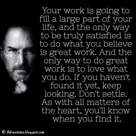 Steve Jobs Quote: Your work is going to fill a large part of your life, and the only way to be truly satisfied is to do what you believe is great work. And the only way to do great work is to love what you do. If you haven’t found it yet, keep looking. Don’t settle. As with all matters of the heart, you’ll know when you find it. Your Work Is Going To Fill A Large Part, Leaving A Job Quotes, Love Your Job Quotes, Love My Job Quotes, Steve Jobs Quotes Inspiration, Leaving Quotes, Jobs Quotes, New Adventure Quotes, Movie Quotes Inspirational