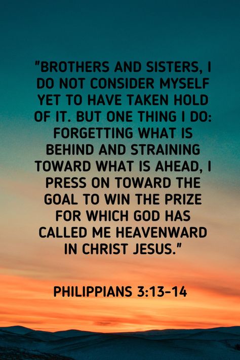 Philippians 3:13-14: "Brothers and sisters, I do not consider myself yet to have taken hold of it. But one thing I do: Forgetting what is behind and straining toward what is ahead, I press on toward the goal to win the prize for which God has called me heavenward in Christ Jesus." Phillipians 3:13, Philippians 3:13-14, Phillipians 3, Philippians 2, Best Bible Verses, Spiritual Encouragement, Biblical Verses, Faith Prayer, Prayer Scriptures