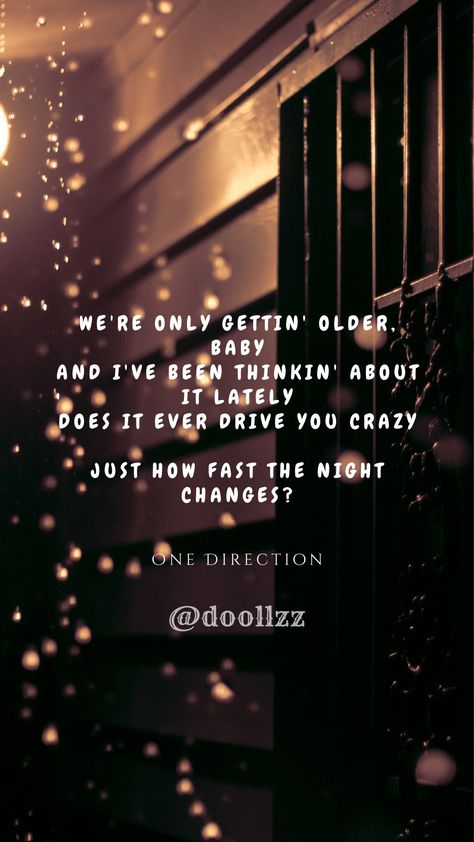 We're only gettin' older, baby, And I've been thinkin' about it lately, Does it ever drive you crazy, Just how fast the night changes?
- One Direction Does It Ever Drive You Crazy, Just How Fast The Night Changes, Song Quotes Lyrics, Changes Lyrics, Baby Lyrics, Night Changes, Song Lyric Quotes, Baby Songs, Beautiful Lyrics