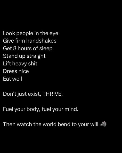 To thrive in this world, you need to adopt the habits of winners. Look people in the eye - confidence commands respect. Give firm handshakes, it shows you’re present and serious. Prioritise sleep, because without it, everything else falls apart. Stand tall, your posture speaks volumes about how you carry yourself in life. Lift heavy, physically and metaphorically. Challenge yourself, strengthen your body, and sharpen your mind. Dress like you respect yourself. Eat like you’re fue... How To Present Yourself, How To Elevate Yourself, How To Make People Respect You, How To Respect Yourself, Stoic Mindset, Daily Magic, Center Yourself, Habits Of Mind, Successful Business Tips