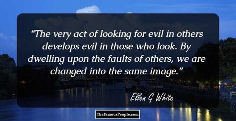 The very act of looking for evil in others develops evil in those who look. By dwelling upon the faults of others, we are changed into the same image. Pure Evil Quotes, Deliver Me From Evil Quotes, Good Vs Evil Quotes, Quotes About Evil In The World, What You Intended For Evil God Intended For Good, Ellen G White, Royal Family Portrait, Seventh Day Adventist, Godly Life