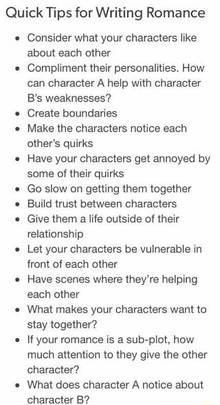 Quick Tips for Writing Romance Consider what your characters like about each other Compliment their personalities. How can character A help with character B‘s weaknesses? Create boundaries Make the characters notice each other‘s quirks Have your characters get annoyed by some of their quirks Go slow on getting them together Build trust between characters Give them a life outside of their relationship Let your characters be vulnerable in front of each other Have scenes where they‘re helping each Menulis Novel, Story Writing Prompts, Tips For Writing, Writing Romance, Writing Dialogue Prompts, Creative Writing Tips, Writing Motivation, Writing Inspiration Prompts, Writing Characters