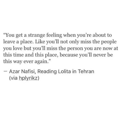 "You get a strange feeling when you're about to leave a place. Like you'll not only miss the people you love but you'll miss the person you are now at this time and this place, because you'll never be this way ever again."
Azar Nafisi, Reading Lolita in Tehran (via hplyrikz) Quotes For Nostalgia, Miss Family Quotes Distance, Hometown Nostalgia Quotes, Nostalgic Love Quotes, When Your Daughter Leaves Home Quotes, Moving Out Of Childhood Home Quotes, Quotes For Homesickness, Stolen Childhood Quotes, Quote About Nostalgia