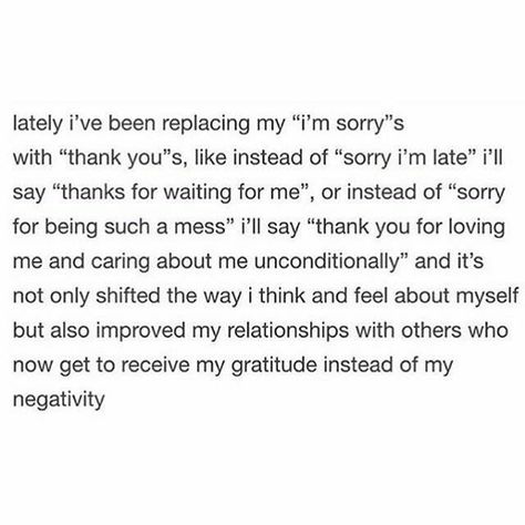 lately I've been replacing my "I'm sorry"s with "thank you"s, like instead of "sorry I'm late" I'll say "thanks for waiting for me", or instead of "sorry for being such a mess" I'll say "thank you for loving me and caring about me unconditionally" and it's not only shifted the way I think and feel about myself but also improved my relationships with others who now get to receive my gratitude instead of my negativity. Sorry For Being Late, Silly Words, Other Ways To Say, Gangsta Quotes, Awareness Quotes, Thank You For Loving Me, Thank You Quotes, Words Of Wisdom Quotes, Senior Quotes