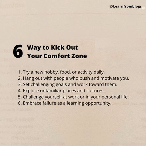 6 Way to Kick Out Your Comfort Zone 1. Try a new hobby, food, or activity daily. 2. Hang out with people who push and motivate you. 3. Set challenging goals and work toward them. 4. Explore unfamiliar places and cultures. 5. Challenge yourself at work or in your personal life. 6. Embrace failure as a learning opportunity. #comfortzone #leavecomfortzone #kickoutcomfortzone #learnfromblogs Comfort Zone Challenge, Embrace Failure, Coaching Quotes, Out Of Comfort Zone, Coach Quotes, Challenge Yourself, New Hobbies, Get Outside, Motivate Yourself