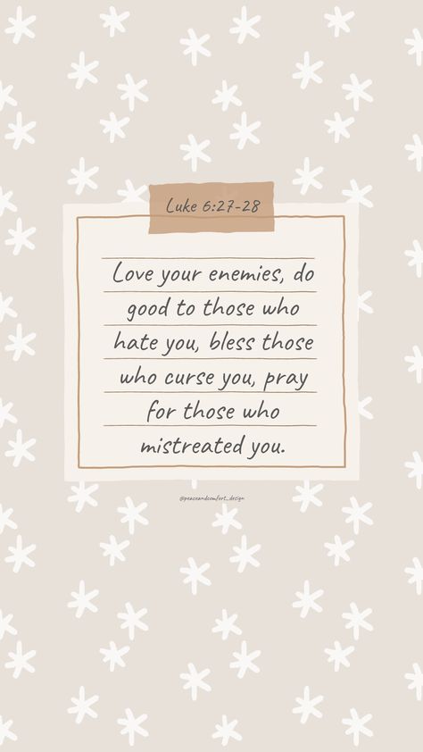 Bible verse: Love your enemies, do good to those who hate you, bless those who curse you, pray for those who mistreated you.

#bibleverses #bibleverse #verseoftheday #peaceandcomfortdesign #biblejournaling #chronicles #godislove  #journaling #smallart #smallartist #wallpaper #cutedesign  #christmas #christmastime #biblequote Bless Those Who Curse You, Bible Verse On Kindness, Bible Verses For Workplace, Luke 6:27-28 Wallpaper, Bible Verses About Enemies, Love Your Enemies Bible Verse, Luke Bible Verses, Scripture Devotionals, Biblical Design