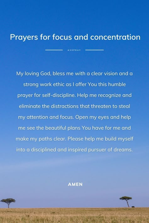 My loving God, bless me with a clear vision and a strong work ethic as I offer You this humble prayer for self-discipline. Help me recognize and eliminate the distractions that threaten to steal my attention and focus. Open my eyes and help me see the beautiful plans You have for me and make my paths clear. Please help me build myself into a disciplined and inspired pursuer of dreams. Amen. Prayers For Focus, Prayer For Distraction, Prayers For Self Discipline, Prayer Against Distractions, Prayer For Gods Presence, Prayers For Discipline, Prayer For Focus And Concentration, Prayer For Discipline And Consistency, How To Focus On God