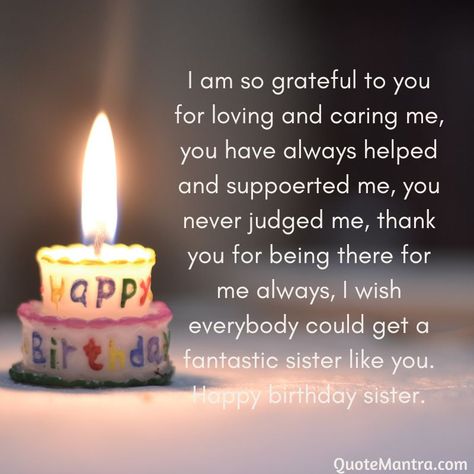 I am so grateful to you for loving and caring me, you have always helped and suppoerted me, you never judged me, thank you for being there for me always, I wish everybody could get a fantastic sister like you. Happy birthday sister. Happy Birthday Elder Sister Quotes, Happy Birthday My Sister Quotes, Birthday Cards For Older Sister, Older Sister Birthday Quotes, Happy Birthday Sister Wishes Messages, Birthday Lines For Sister, Happy Birthday Younger Sister, Birthday Wishes For Older Sister, Younger Sister Birthday Quotes