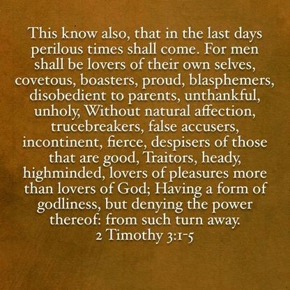 This know also, that in the last days perilous times shall come. For men shall be lovers of their own selves, covetous, boasters, proud, blasphemers, disobedient to parents, unthankful, unholy, Without natural affection, trucebreakers, false accusers, incontinent, fierce, despisers of those that are good, Traitors, heady, highminded, lovers of pleasures more than lovers of God; Having a form of godliness, but denying the power thereof: from such turn away. 🔹 2 Timothy 3 Verses 1-5. Perilous Times, In The Last Days, 2 Timothy 3, King James Bible Verses, Beth Moore, Jesus Is Coming, 2 Timothy, King James Bible, Last Days