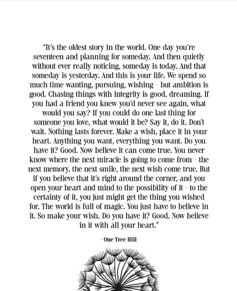 Years later, this OTH quote from the finale still gives me chills. "One day you're seventeen and planning for someday. And then without ever really noticing, someday is today." If you know, you know. Hang this quote in your home or office or gift to a fellow fan of the show to remind them to keep going, keep dreaming. One day your wish might come true. Life Quotes For Graduates, Moh Speech, Oth Quotes, One Day Quotes, Finals Quote, One Tree Hill Quotes, Brooke Davis, Keep Dreaming, Graduation Quotes