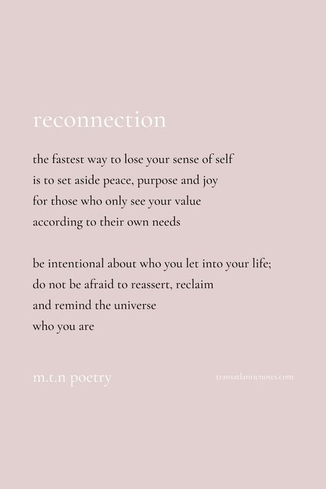 A poem by Molly from Transatlantic Notes called, ’Reconnection’ that reads: The fastest way to lose your sense of self is to set aside peace, purpose and joy for those who only see your value according to their own needs. Be intentional about who you let into your life; do not be afraid to reassert, reclaim and remind the universe who you are. Reconnect With Yourself Quotes, Reconnecting With Self, Losing Sense Of Self, Being Your Authentic Self Quotes, No Sense Of Self, Sense Of Self Quotes, Reconnecting With Yourself, Self Poem, Self Discovery Quotes